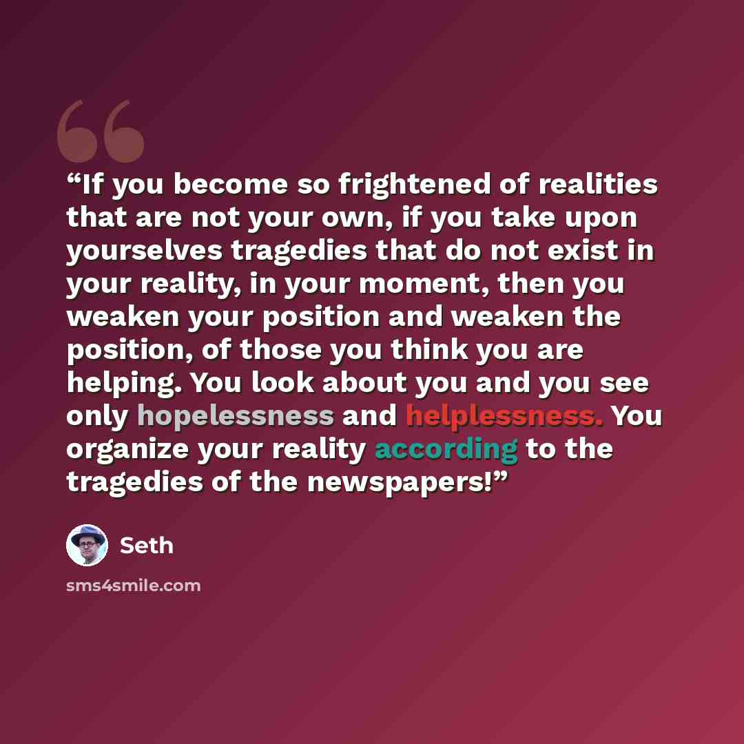 “If you become so frightened of realities that are not your own, if you take upon yourselves tragedies that do not exist in your reality, in your moment, then you weaken your position and weaken the position, of those you think you are helping. You look about you and you see only hopelessness and…” quote by Seth