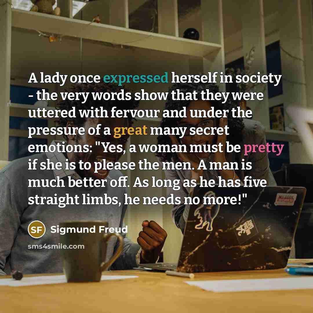 “A lady once expressed herself in society - the very words show that they were uttered with fervour and under the pressure of a great many secret emotions: "Yes, a woman must be pretty if she is to please the men. A man is much better off. As long as he has five straight limbs, he needs no more!"” quote by Sigmund Freud