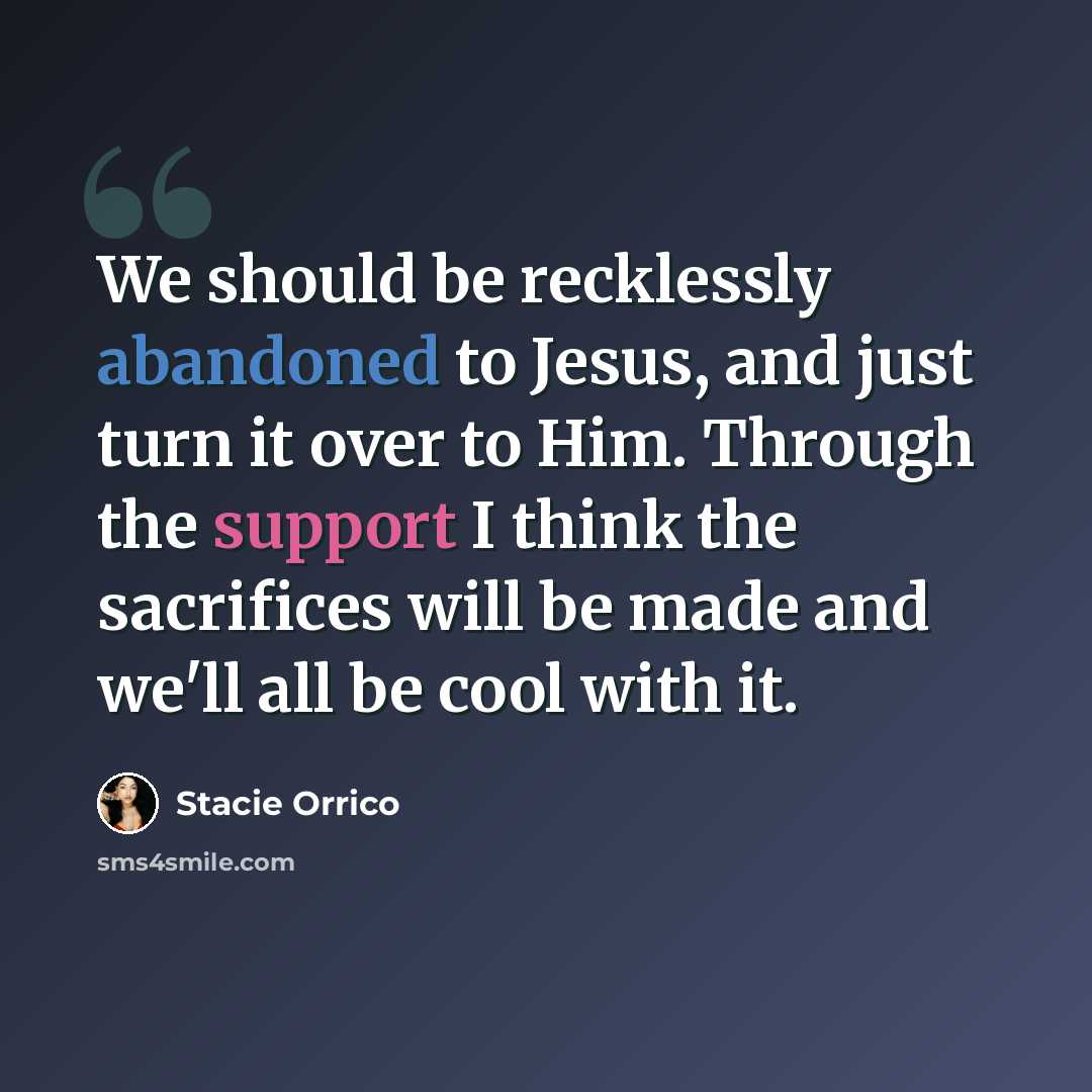 “We should be recklessly abandoned to Jesus, and just turn it over to Him. Through the support I think the sacrifices will be made and we'll all be cool with it.” quote by Stacie Orrico