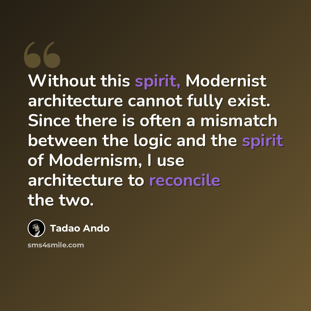 “Without this spirit, Modernist architecture cannot fully exist. Since there is often a mismatch between the logic and the spirit of Modernism, I use architecture to reconcile the two.” quote by Tadao Ando