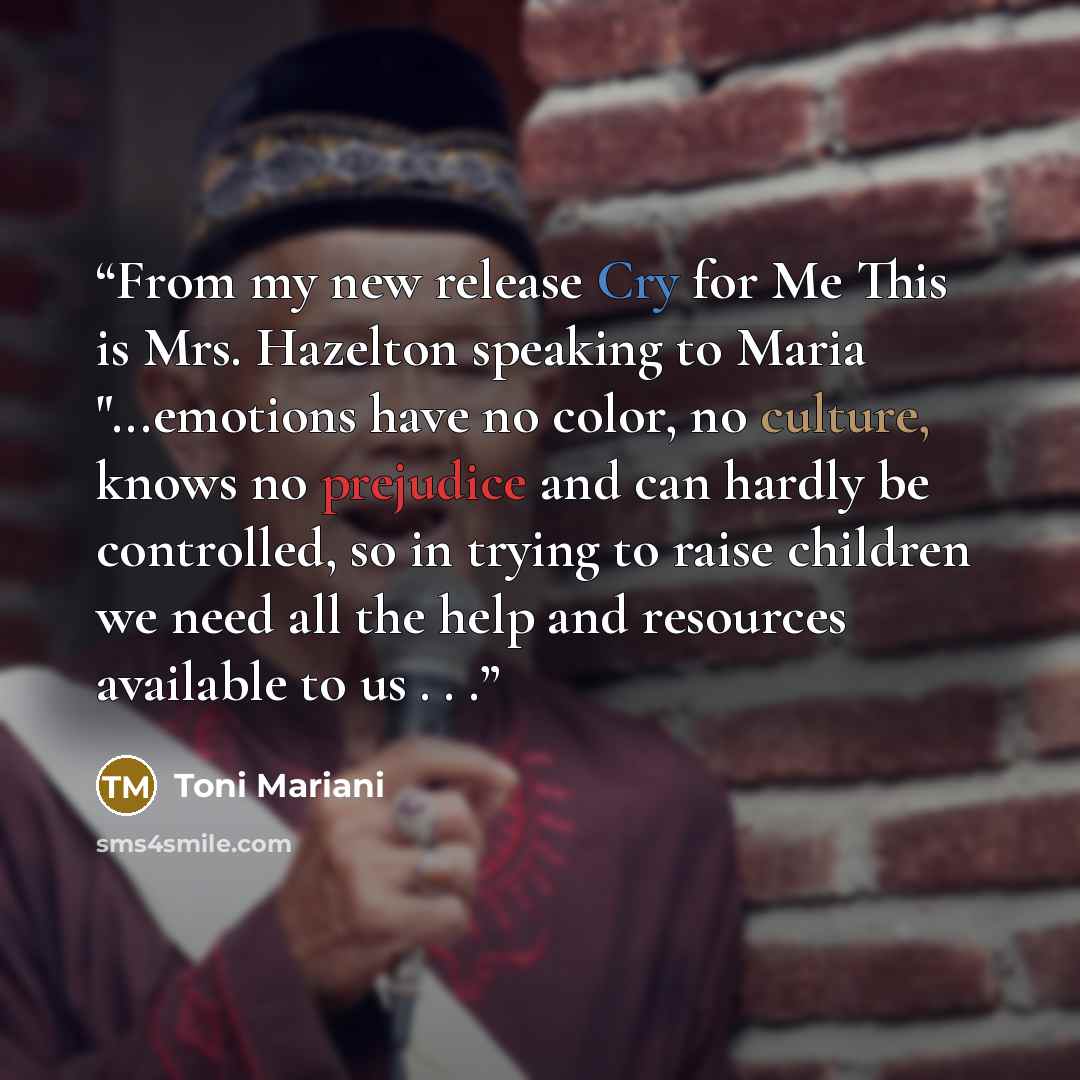 “From my new release Cry for Me This is Mrs. Hazelton speaking to Maria "...emotions have no color, no culture, knows no prejudice and can hardly be controlled, so in trying to raise children we need all the help and resources available to us . . .” quote by Toni Mariani