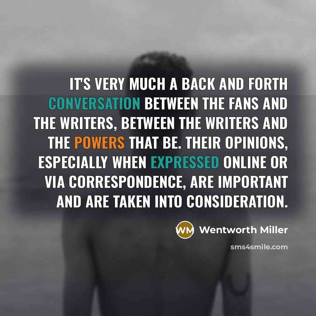“It's very much a back and forth conversation between the fans and the writers, between the writers and the powers that be. Their opinions, especially when expressed online or via correspondence, are important and are taken into consideration.” quote by Wentworth Miller