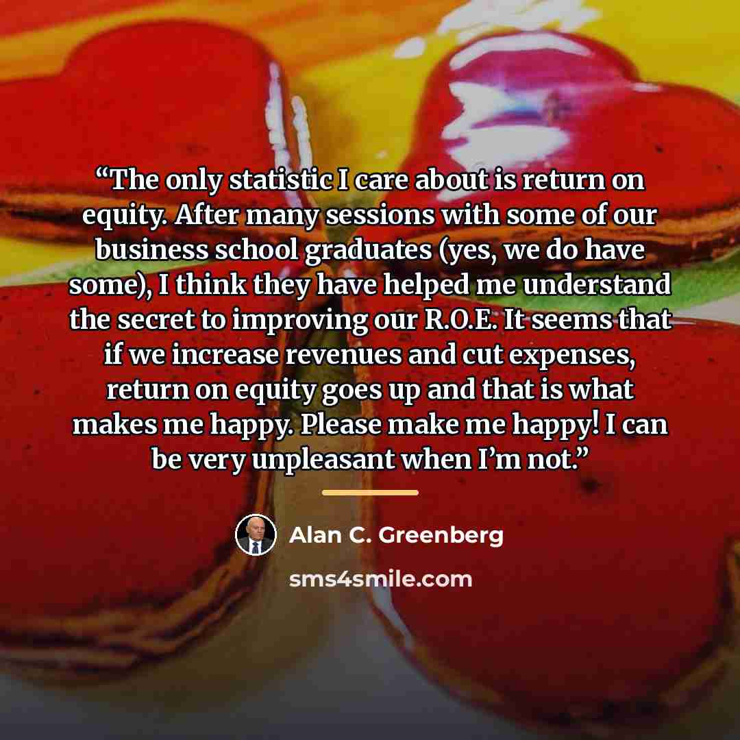 “The only statistic I care about is return on equity. After many sessions with some of our business school graduates (yes, we do have some), I think they have helped me understand the secret to improving our R.O.E. It seems that if we increase revenues and cut expenses, return on equity goes up and…” quote by Alan C. Greenberg