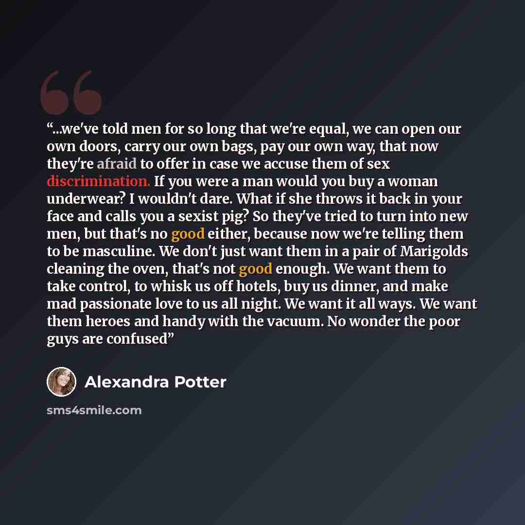 “...we've told men for so long that we're equal, we can open our own doors, carry our own bags, pay our own way, that now they're afraid to offer in case we accuse them of sex discrimination. If you were a man would you buy a woman underwear? I wouldn't dare. What if she throws it back in your face…” quote by Alexandra Potter