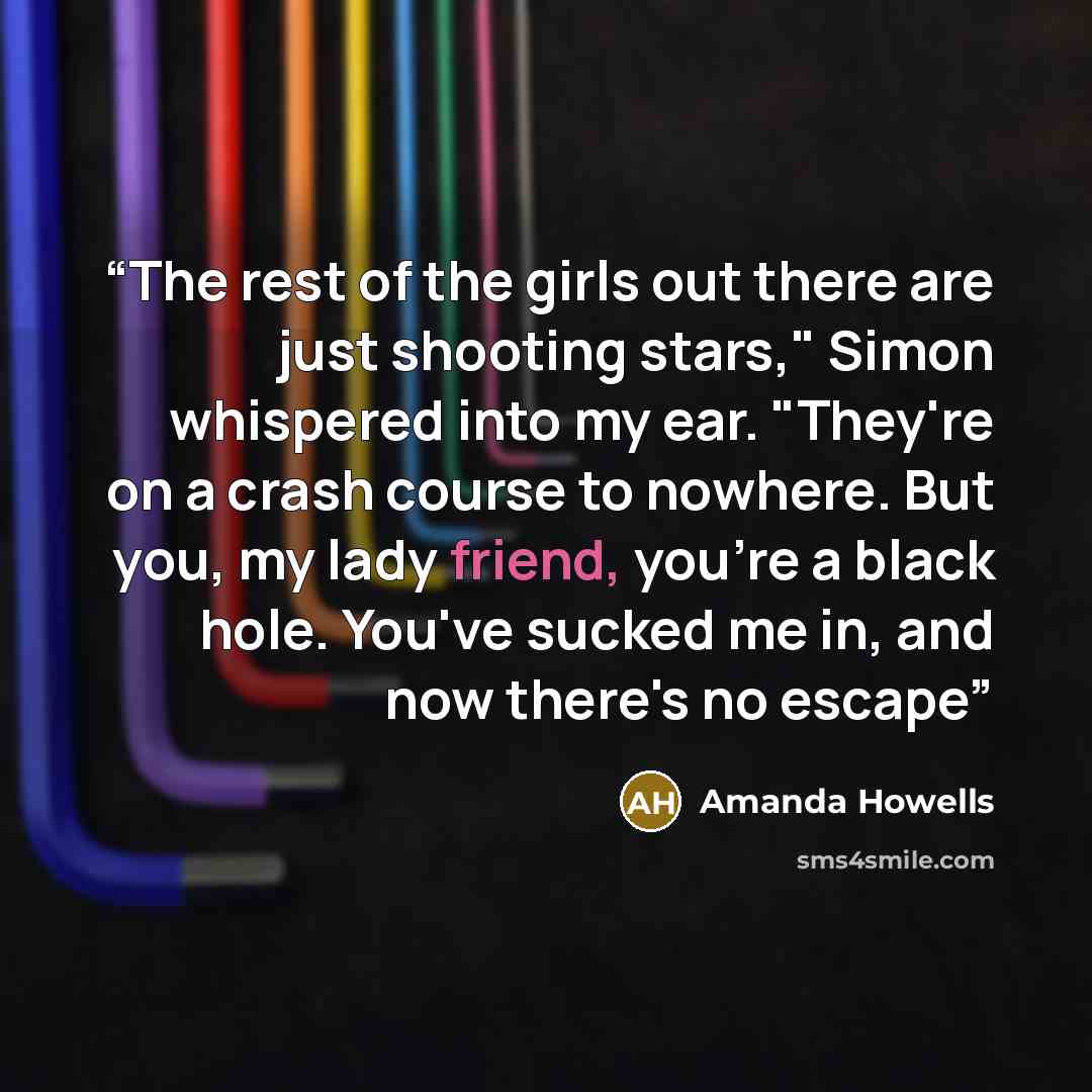 “The rest of the girls out there are just shooting stars," Simon whispered into my ear. "They're on a crash course to nowhere. But you, my lady friend, you're a black hole. You've sucked me in, and now there's no escape” quote by Amanda Howells
