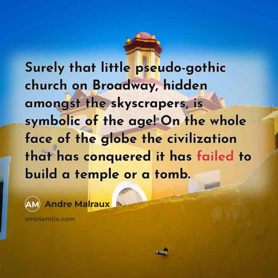 “Surely that little pseudo-gothic church on Broadway, hidden amongst the skyscrapers, is symbolic of the age! On the whole face of the globe the civilization that has conquered it has failed to build a temple or a tomb.” quote by Andre Malraux