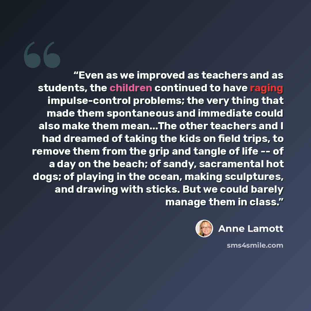 “Even as we improved as teachers and as students, the children continued to have raging impulse-control problems; the very thing that made them spontaneous and immediate could also make them mean...The other teachers and I had dreamed of taking the kids on field trips, to remove them from the grip…” quote by Anne Lamott