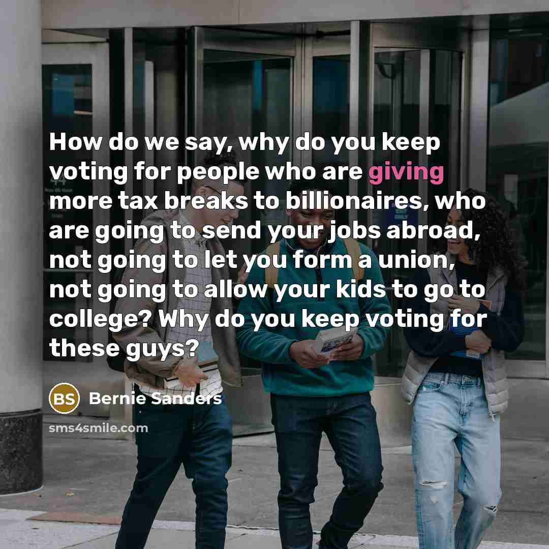 “How do we say, why do you keep voting for people who are giving more tax breaks to billionaires, who are going to send your jobs abroad, not going to let you form a union, not going to allow your kids to go to college? Why do you keep voting for these guys?” quote by Bernie Sanders