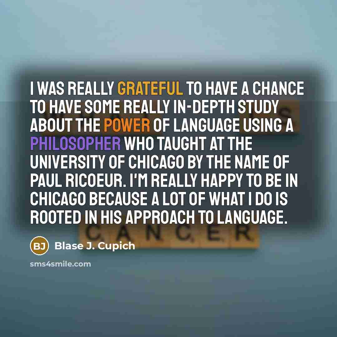“I was really grateful to have a chance to have some really in-depth study about the power of language using a philosopher who taught at the University of Chicago by the name of Paul Ricoeur. I'm really happy to be in Chicago because a lot of what I do is rooted in his approach to language.” quote by Blase J. Cupich