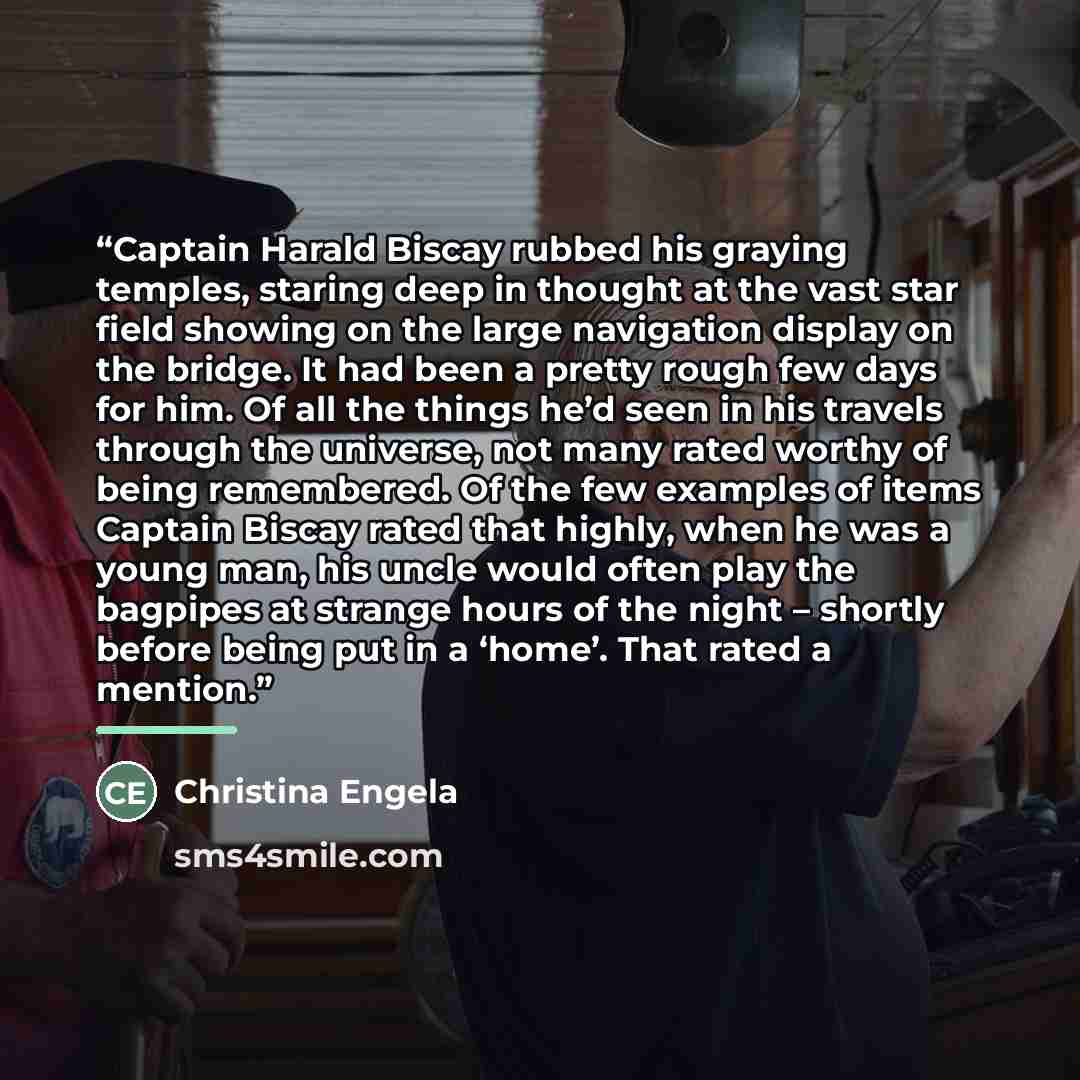 “Captain Harald Biscay rubbed his graying temples, staring deep in thought at the vast star field showing on the large navigation display on the bridge. It had been a pretty rough few days for him. Of all the things he’d seen in his travels through the universe, not many rated worthy of being…” quote by Christina Engela