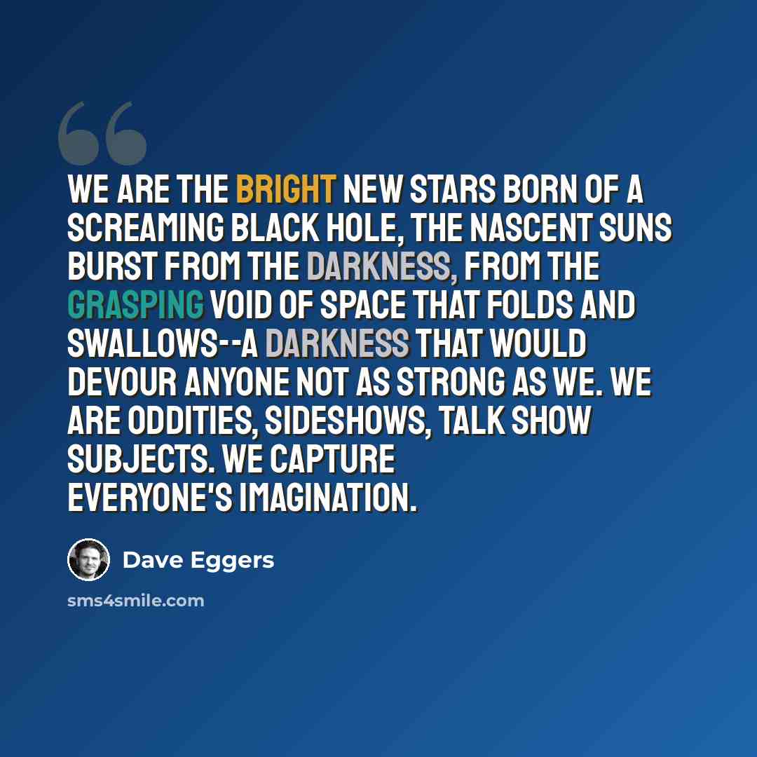 “We are the bright new stars born of a screaming black hole, the nascent suns burst from the darkness, from the grasping void of space that folds and swallows--a darkness that would devour anyone not as strong as we. We are oddities, sideshows, talk show subjects. We capture everyone's imagination.” quote by Dave Eggers