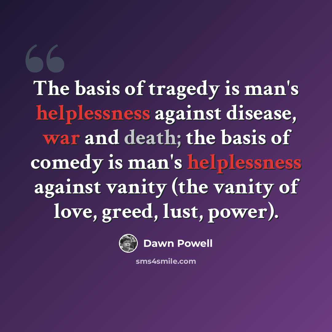 “The basis of tragedy is man's helplessness against disease, war and death; the basis of comedy is man's helplessness against vanity (the vanity of love, greed, lust, power).” quote by Dawn Powell