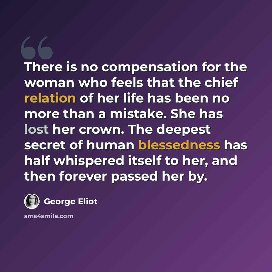 “There is no compensation for the woman who feels that the chief relation of her life has been no more than a mistake. She has lost her crown. The deepest secret of human blessedness has half whispered itself to her, and then forever passed her by.” quote by George Eliot