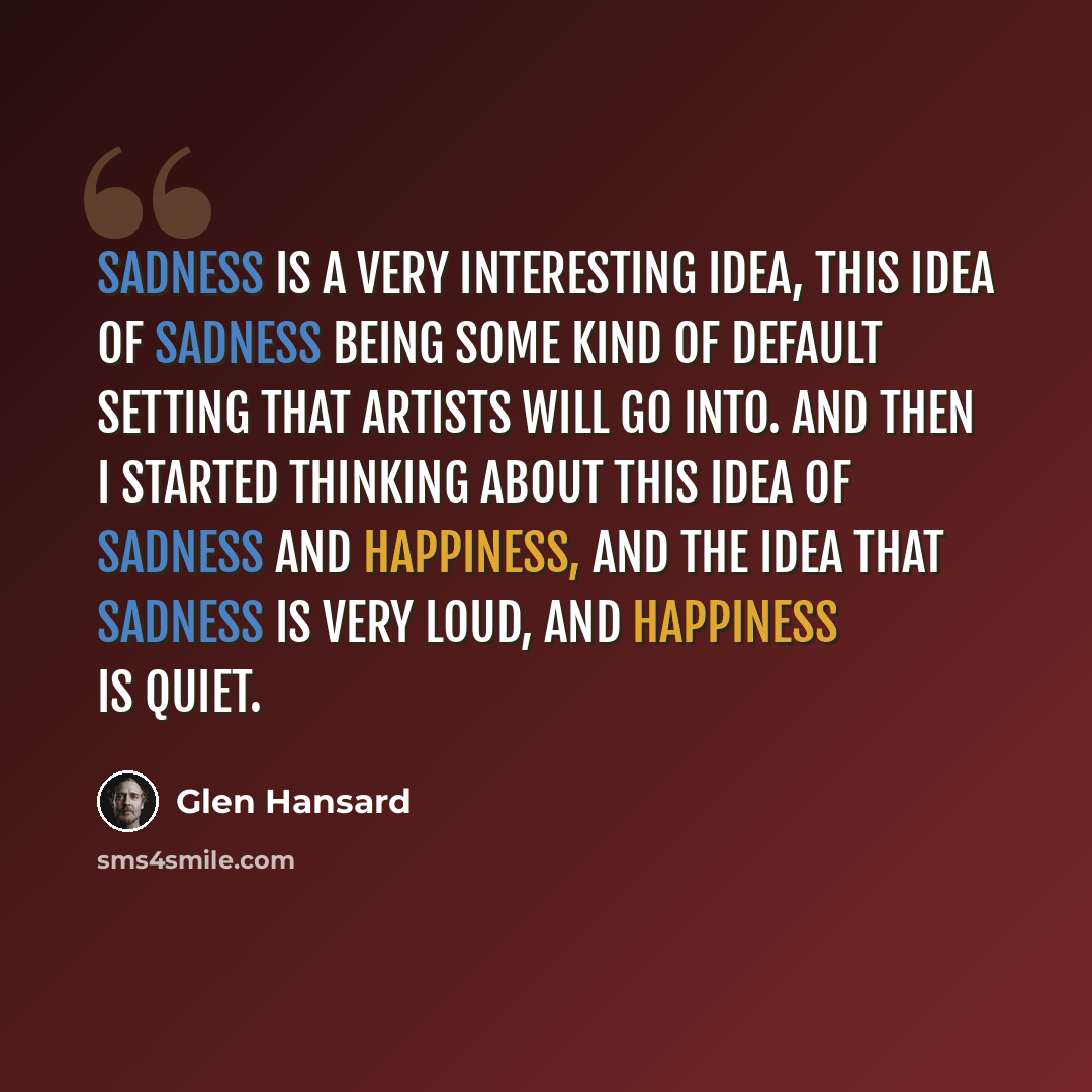 “Sadness is a very interesting idea, this idea of sadness being some kind of default setting that artists will go into. And then I started thinking about this idea of sadness and happiness, and the idea that sadness is very loud, and happiness is quiet.” quote by Glen Hansard