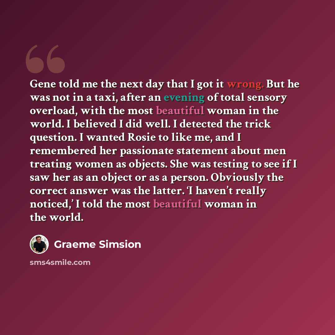 “Gene told me the next day that I got it wrong. But he was not in a taxi, after an evening of total sensory overload, with the most beautiful woman in the world. I believed I did well. I detected the trick question. I wanted Rosie to like me, and I remembered her passionate statement about men…” quote by Graeme Simsion