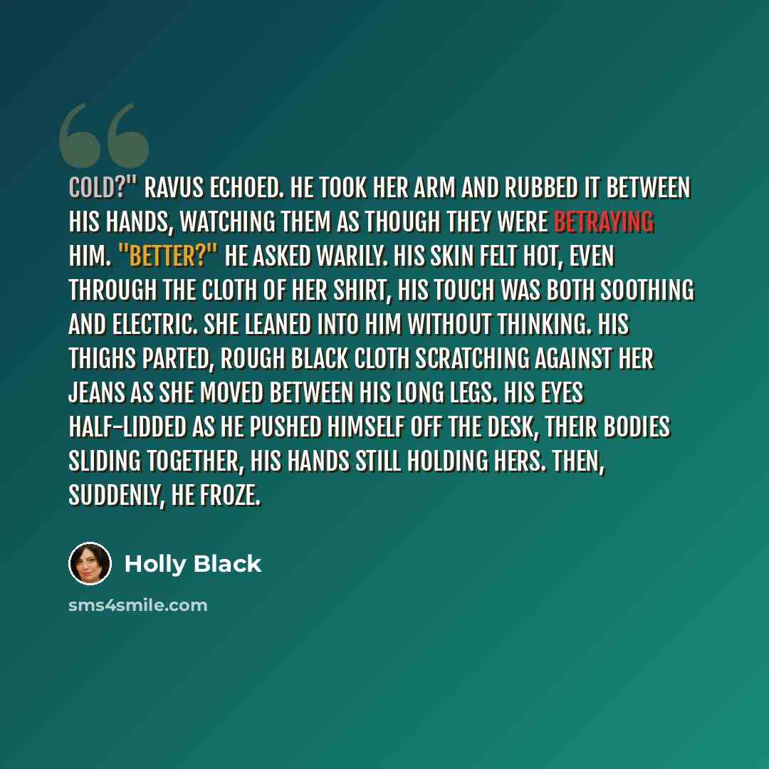 “Cold?" Ravus echoed. He took her arm and rubbed it between his hands, watching them as though they were betraying him. "Better?" He asked warily. His skin felt hot, even through the cloth of her shirt, his touch was both soothing and electric. She leaned into him without thinking. His thighs…” quote by Holly Black