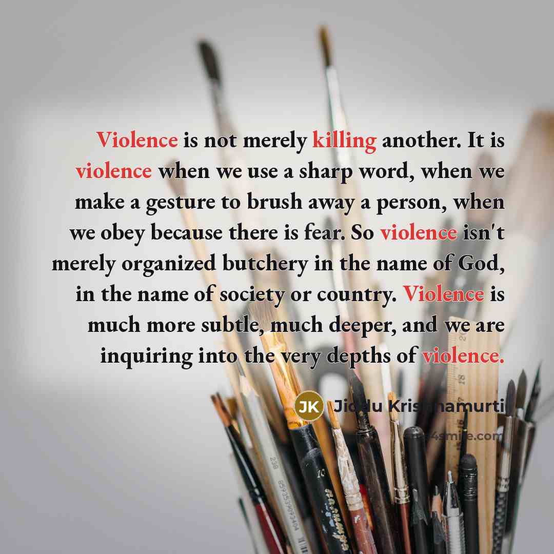 “Violence is not merely killing another. It is violence when we use a sharp word, when we make a gesture to brush away a person, when we obey because there is fear. So violence isn't merely organized butchery in the name of God, in the name of society or country. Violence is much more subtle, much…” quote by Jiddu Krishnamurti
