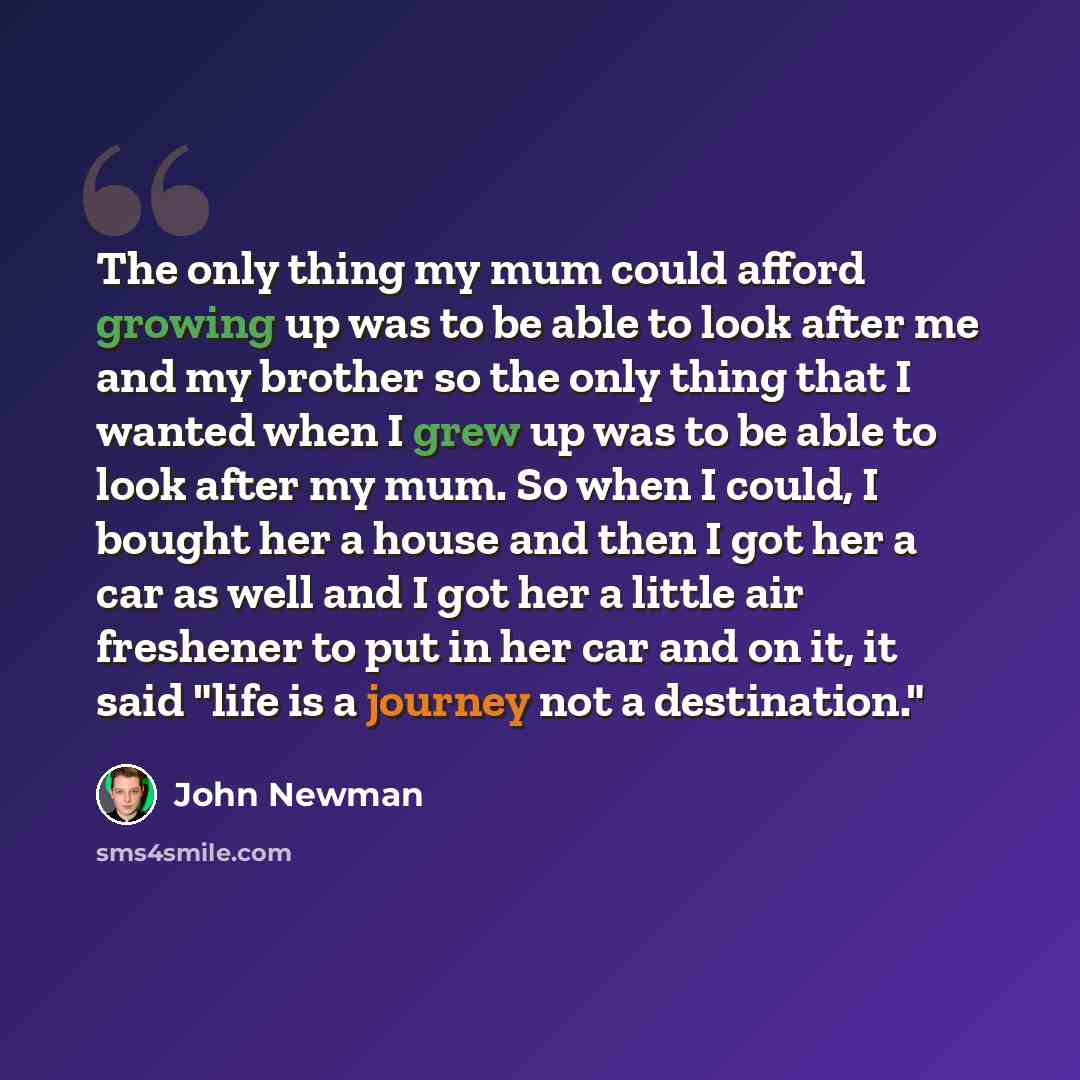 “The only thing my mum could afford growing up was to be able to look after me and my brother so the only thing that I wanted when I grew up was to be able to look after my mum. So when I could, I bought her a house and then I got her a car as well and I got her a little air freshener to put in her…” quote by John Newman