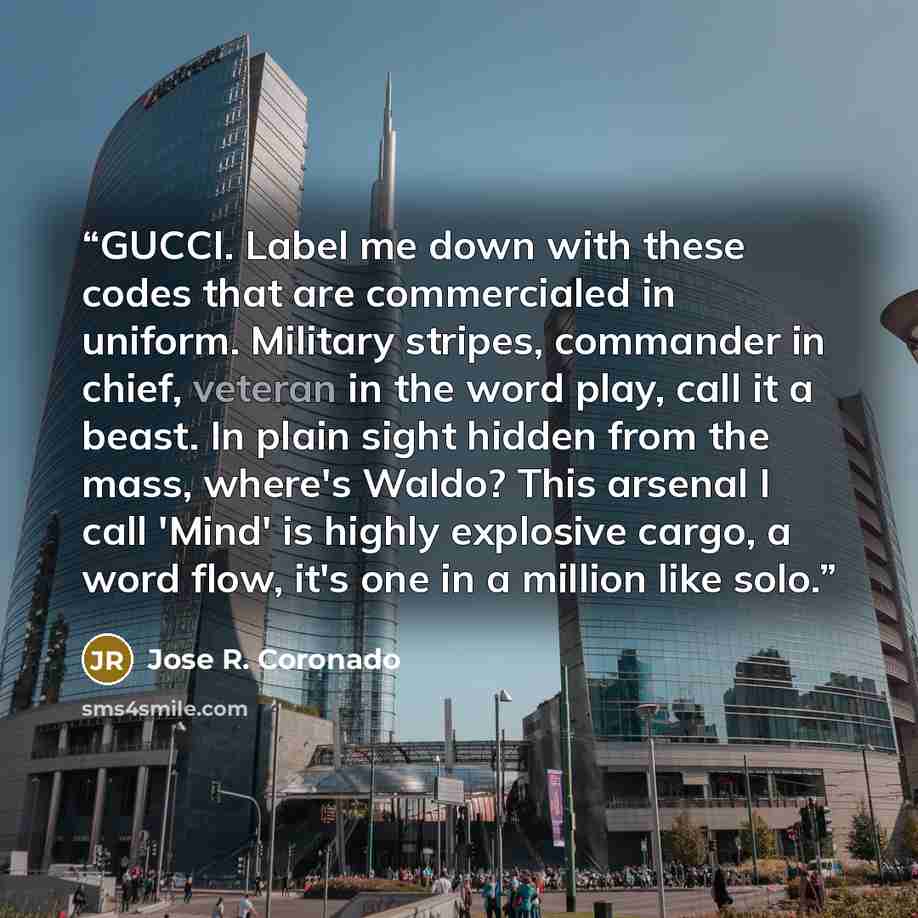 “GUCCI. Label me down with these codes that are commercialed in uniform. Military stripes, commander in chief, veteran in the word play, call it a beast. In plain sight hidden from the mass, where's Waldo? This arsenal I call 'Mind' is highly explosive cargo, a word flow, it's one in a million like…” quote by Jose R. Coronado