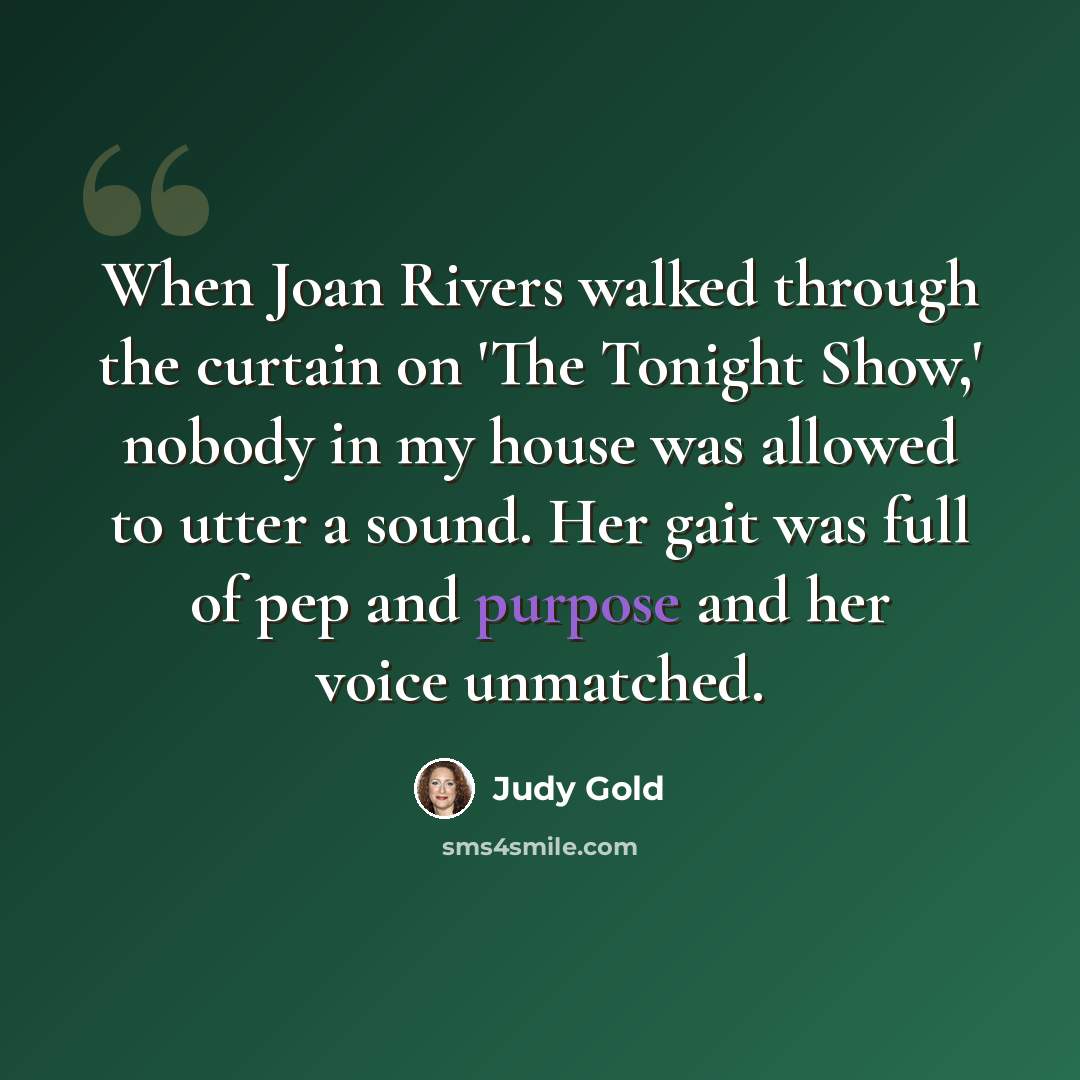 “When Joan Rivers walked through the curtain on 'The Tonight Show,' nobody in my house was allowed to utter a sound. Her gait was full of pep and purpose and her voice unmatched.” quote by Judy Gold