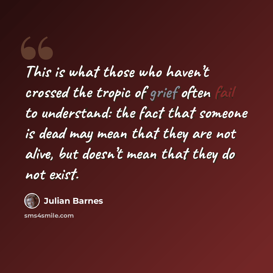 “This is what those who haven’t crossed the tropic of grief often fail to understand: the fact that someone is dead may mean that they are not alive, but doesn’t mean that they do not exist.” quote by Julian Barnes