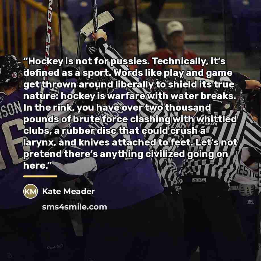 “Hockey is not for pussies. Technically, it’s defined as a sport. Words like play and game get thrown around liberally to shield its true nature: hockey is warfare with water breaks. In the rink, you have over two thousand pounds of brute force clashing with whittled clubs, a rubber disc that could…” quote by Kate Meader