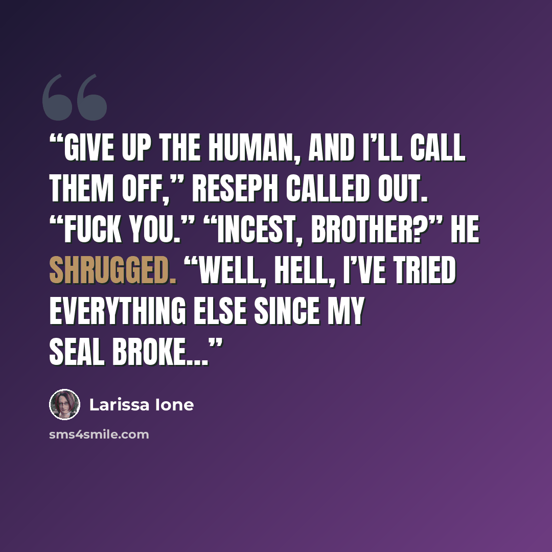 “Give up the human, and I’ll call them off,” Reseph called out. “Fuck you.” “Incest, brother?” He shrugged. “Well, hell, I’ve tried everything else since my Seal broke…” quote by Larissa Ione