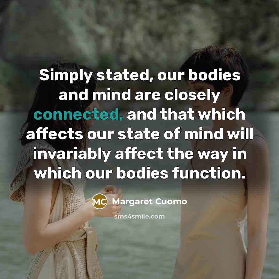 “Simply stated, our bodies and mind are closely connected, and that which affects our state of mind will invariably affect the way in which our bodies function.” quote by Margaret Cuomo