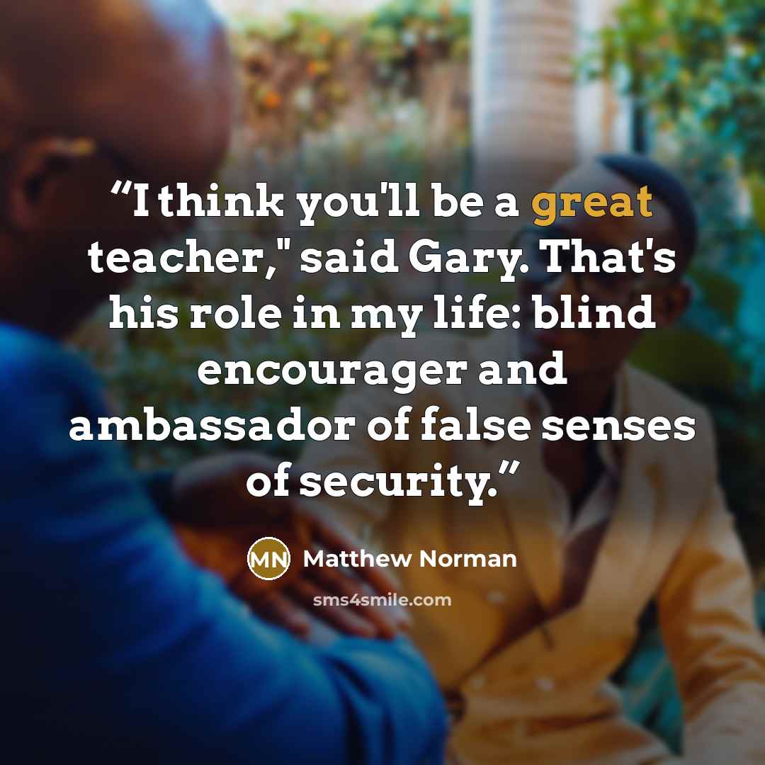“I think you'll be a great teacher," said Gary. That's his role in my life: blind encourager and ambassador of false senses of security.” quote by Matthew Norman