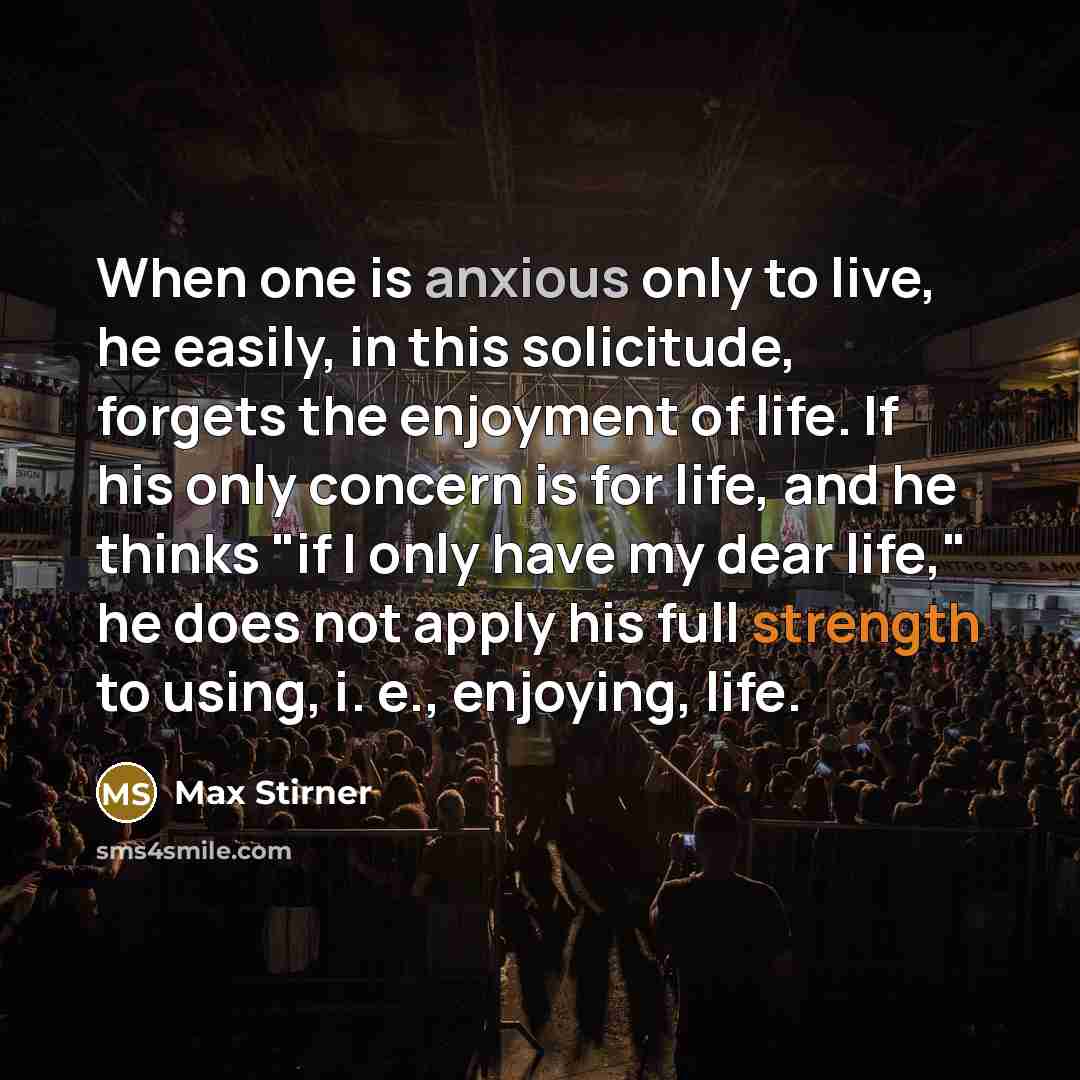 “When one is anxious only to live, he easily, in this solicitude, forgets the enjoyment of life. If his only concern is for life, and he thinks "if I only have my dear life," he does not apply his full strength to using, i. e., enjoying, life.” quote by Max Stirner