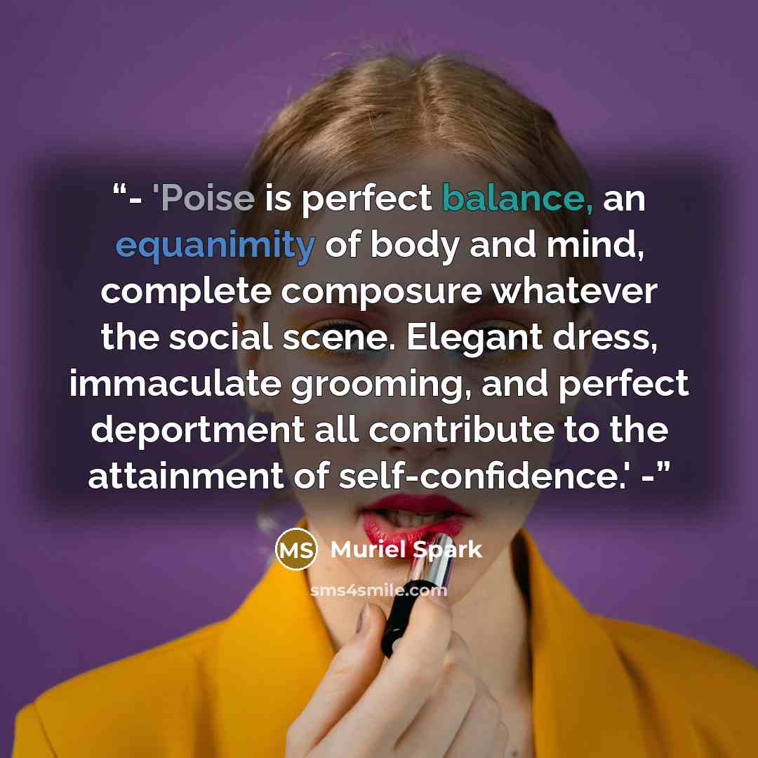 “- 'Poise is perfect balance, an equanimity of body and mind, complete composure whatever the social scene. Elegant dress, immaculate grooming, and perfect deportment all contribute to the attainment of self-confidence.' -” quote by Muriel Spark