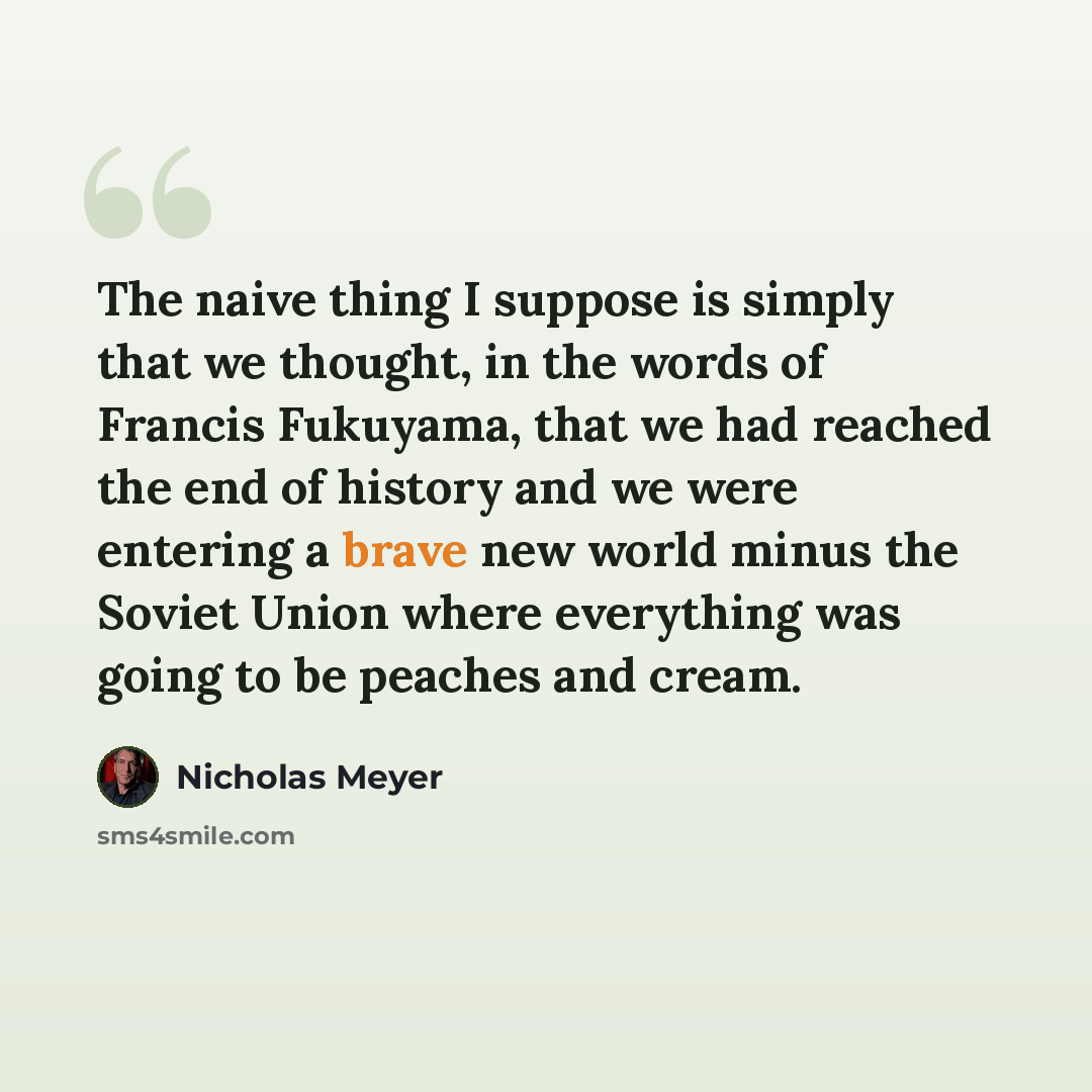 “The naive thing I suppose is simply that we thought, in the words of Francis Fukuyama, that we had reached the end of history and we were entering a brave new world minus the Soviet Union where everything was going to be peaches and cream.” quote by Nicholas Meyer