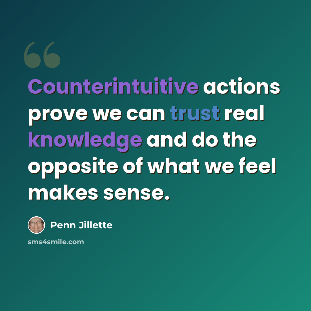 “Counterintuitive actions prove we can trust real knowledge and do the opposite of what we feel makes sense.” quote by Penn Jillette