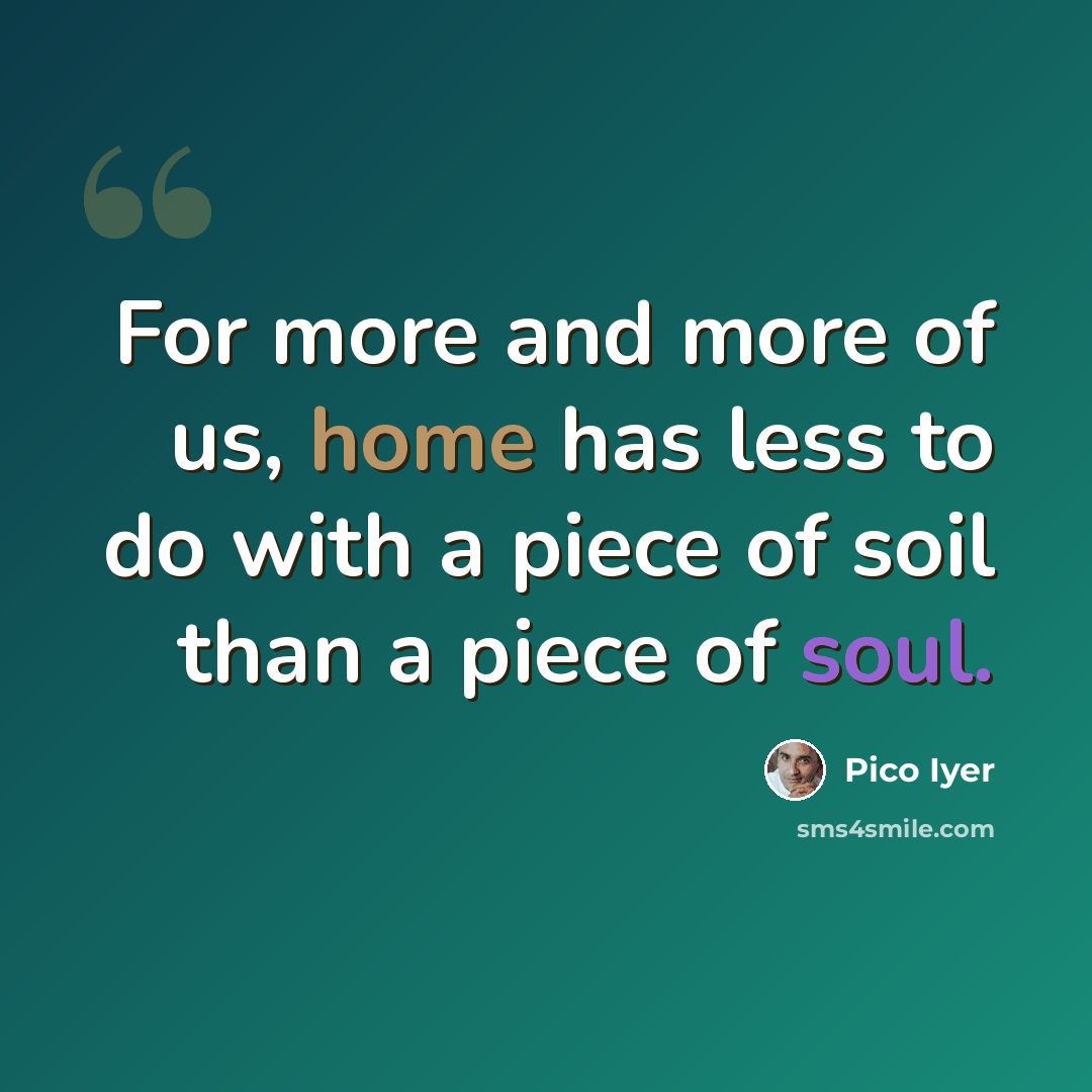 “For more and more of us, home has less to do with a piece of soil than a piece of soul.” quote by Pico Iyer