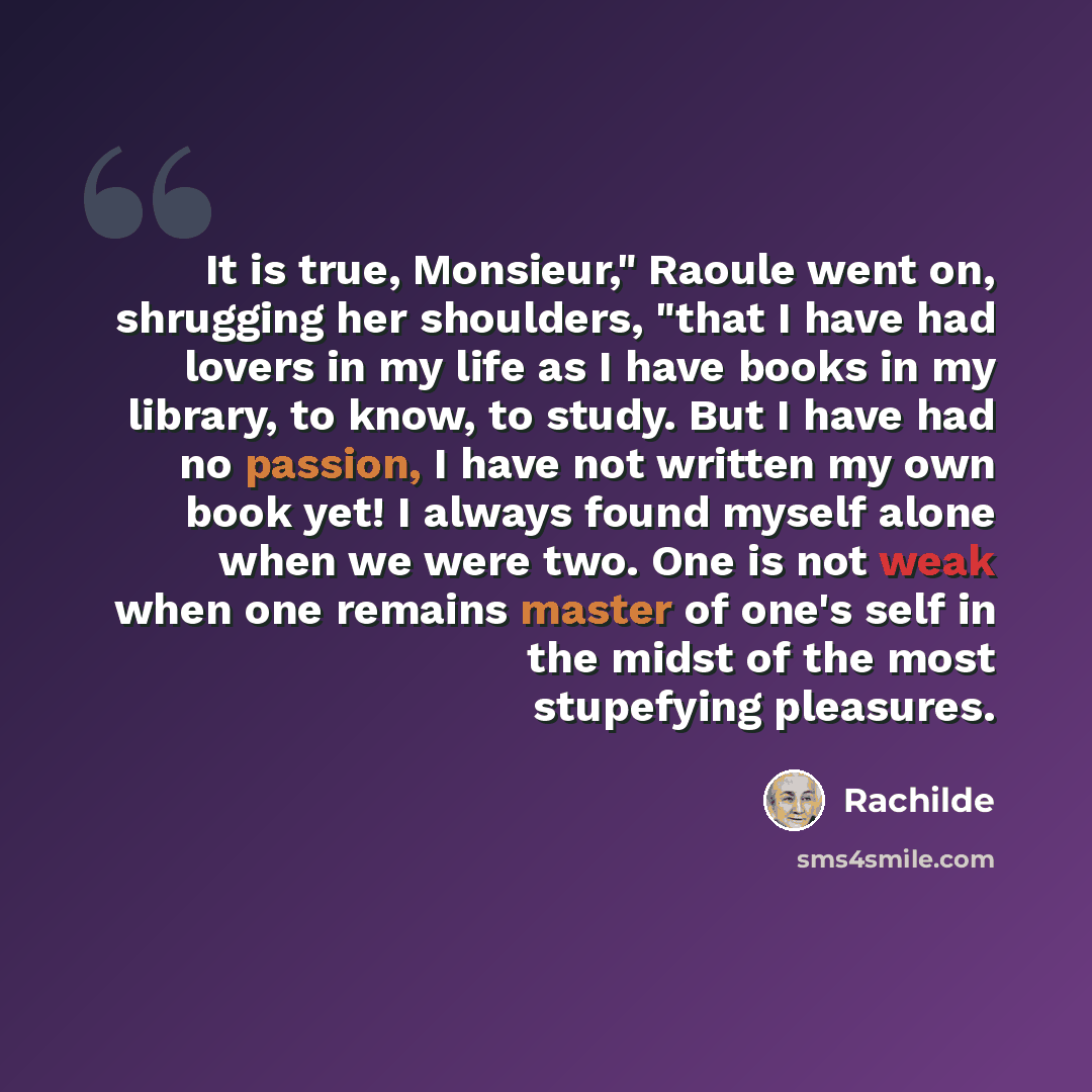 “It is true, Monsieur," Raoule went on, shrugging her shoulders, "that I have had lovers in my life as I have books in my library, to know, to study. But I have had no passion, I have not written my own book yet! I always found myself alone when we were two. One is not weak when one remains master…” quote by Rachilde