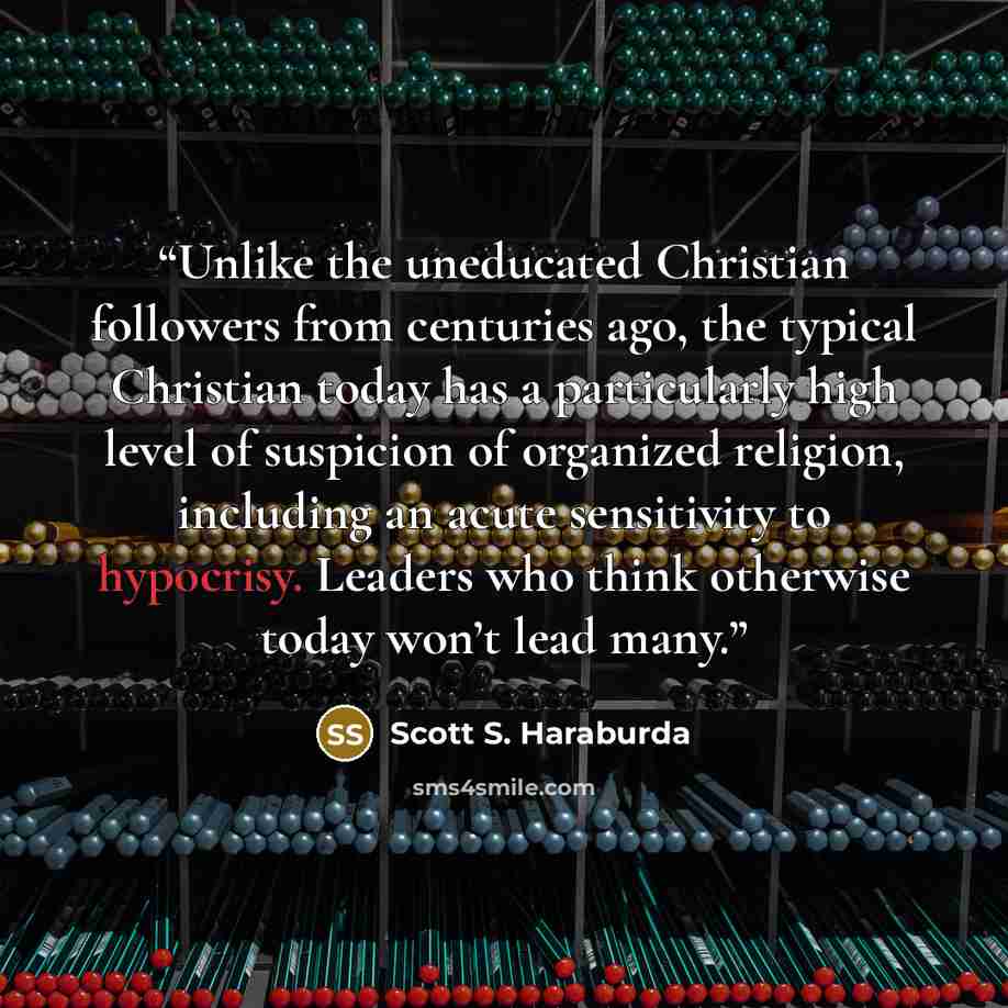 “Unlike the uneducated Christian followers from centuries ago, the typical Christian today has a particularly high level of suspicion of organized religion, including an acute sensitivity to hypocrisy. Leaders who think otherwise today won’t lead many.” quote by Scott S. Haraburda