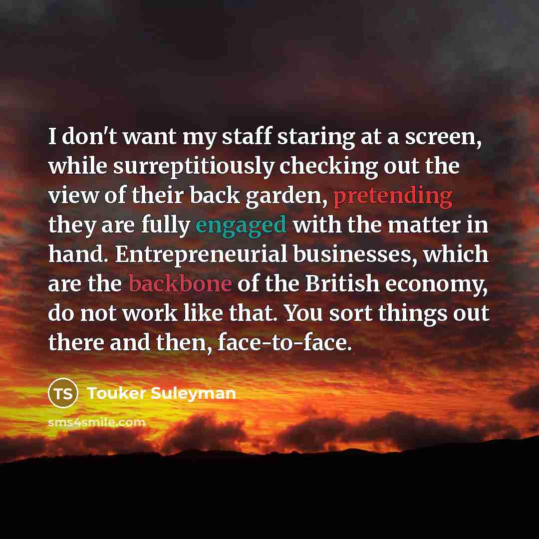 “I don't want my staff staring at a screen, while surreptitiously checking out the view of their back garden, pretending they are fully engaged with the matter in hand. Entrepreneurial businesses, which are the backbone of the British economy, do not work like that. You sort things out there and…” quote by Touker Suleyman