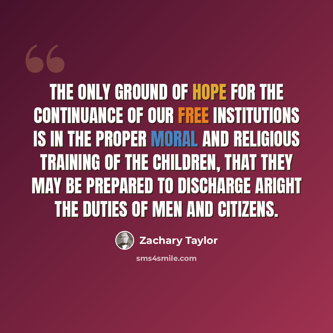 “The only ground of hope for the continuance of our free institutions is in the proper moral and religious training of the children, that they may be prepared to discharge aright the duties of men and citizens.” quote by Zachary Taylor