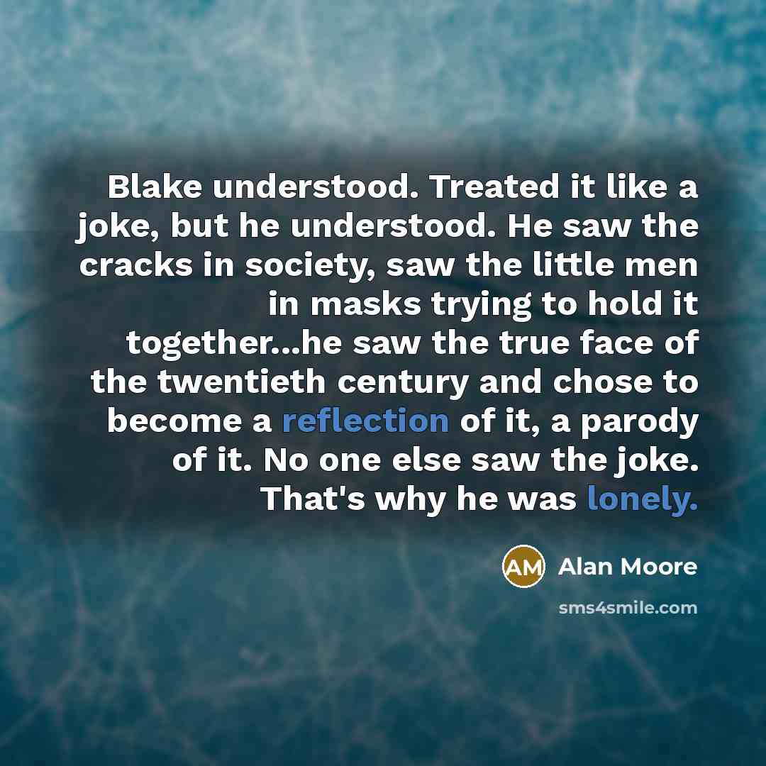“Blake understood. Treated it like a joke, but he understood. He saw the cracks in society, saw the little men in masks trying to hold it together...he saw the true face of the twentieth century and chose to become a reflection of it, a parody of it. No one else saw the joke. That's why he was…” quote by Alan Moore