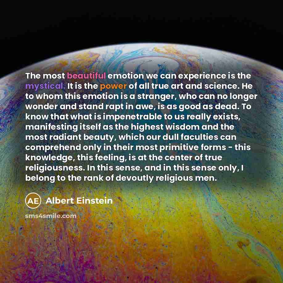 “The most beautiful emotion we can experience is the mystical. It is the power of all true art and science. He to whom this emotion is a stranger, who can no longer wonder and stand rapt in awe, is as good as dead. To know that what is impenetrable to us really exists, manifesting itself as the…” quote by Albert Einstein