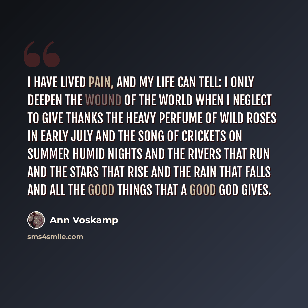 “I have lived pain, and my life can tell: I only deepen the wound of the world when I neglect to give thanks the heavy perfume of wild roses in early July and the song of crickets on summer humid nights and the rivers that run and the stars that rise and the rain that falls and all the good things…” quote by Ann Voskamp