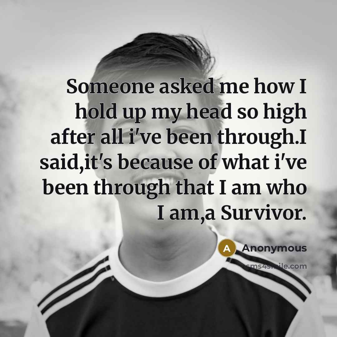 “Someone asked me how I hold up my head so high after all i've been through.I said,it's because of what i've been through that I am who I am,a Survivor.” quote by Anonymous