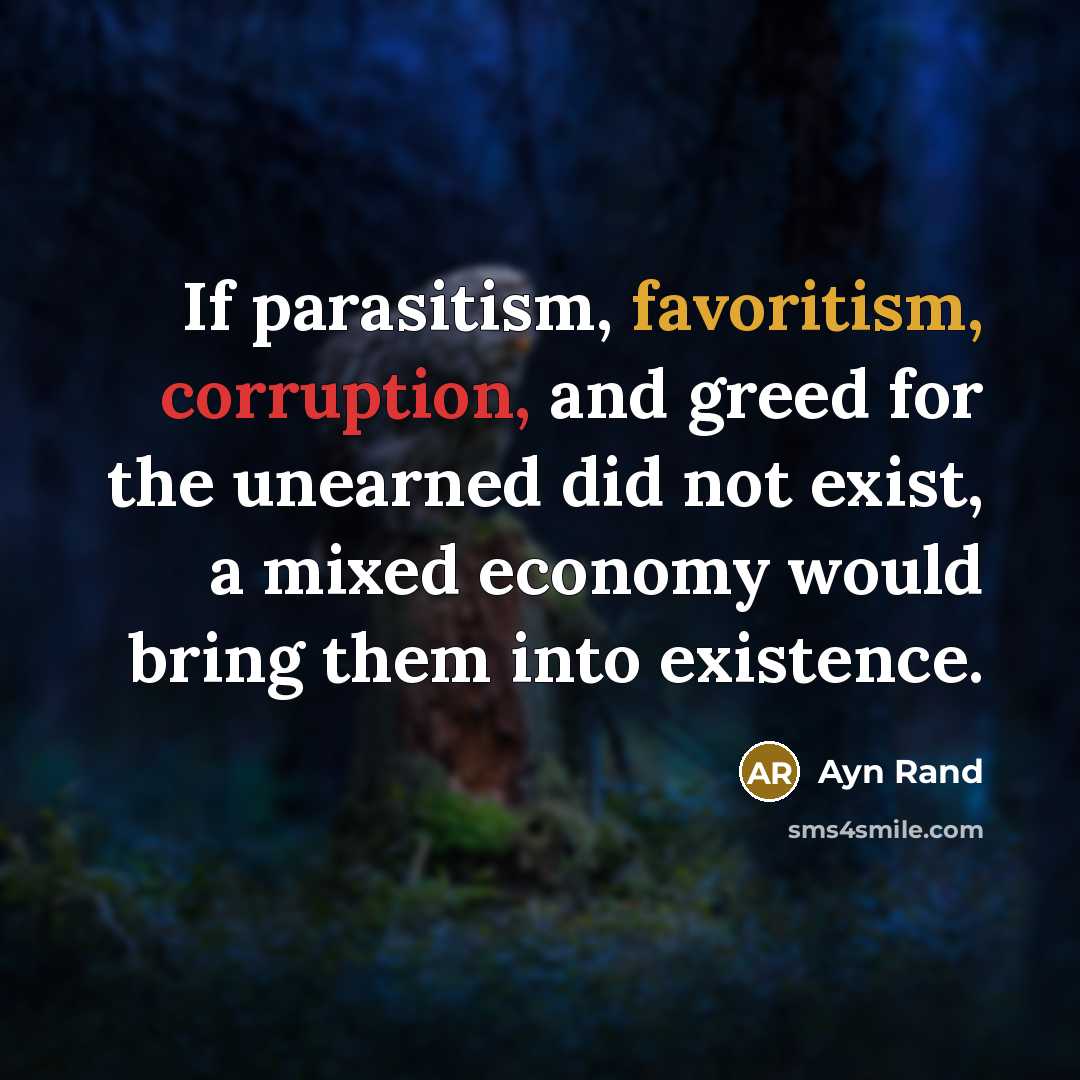 “If parasitism, favoritism, corruption, and greed for the unearned did not exist, a mixed economy would bring them into existence.” quote by Ayn Rand