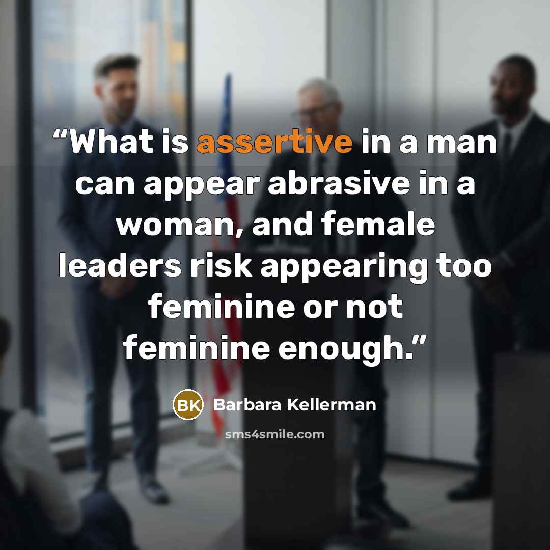 “What is assertive in a man can appear abrasive in a woman, and female leaders risk appearing too feminine or not feminine enough.” quote by Barbara Kellerman
