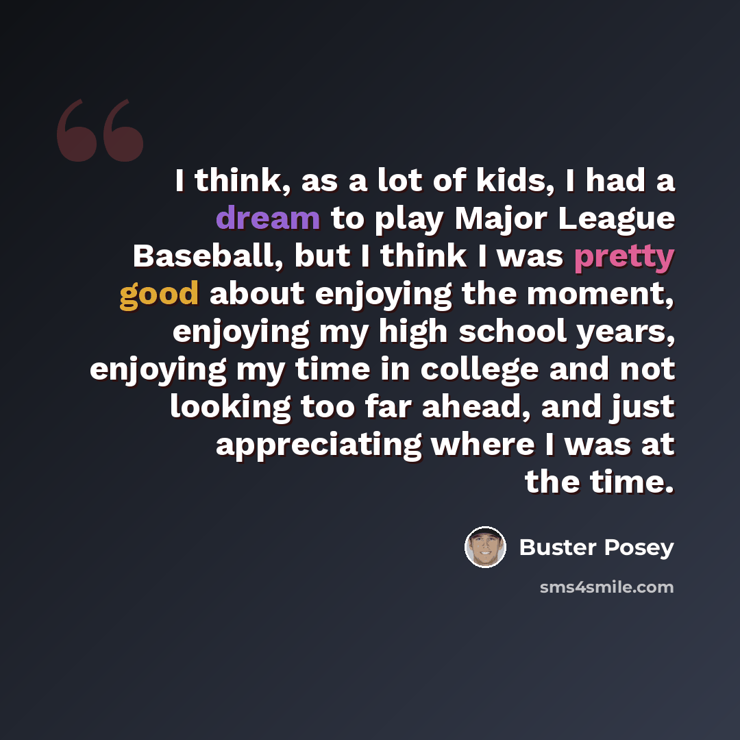 “I think, as a lot of kids, I had a dream to play Major League Baseball, but I think I was pretty good about enjoying the moment, enjoying my high school years, enjoying my time in college and not looking too far ahead, and just appreciating where I was at the time.” quote by Buster Posey