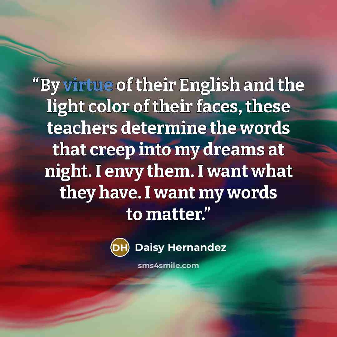 “By virtue of their English and the light color of their faces, these teachers determine the words that creep into my dreams at night. I envy them. I want what they have. I want my words to matter.” quote by Daisy Hernandez