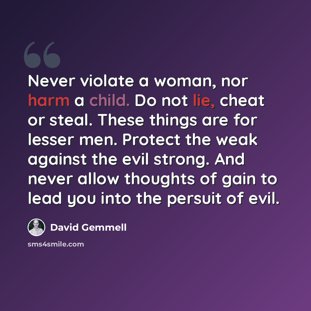 “Never violate a woman, nor harm a child. Do not lie, cheat or steal. These things are for lesser men. Protect the weak against the evil strong. And never allow thoughts of gain to lead you into the persuit of evil.” quote by David Gemmell