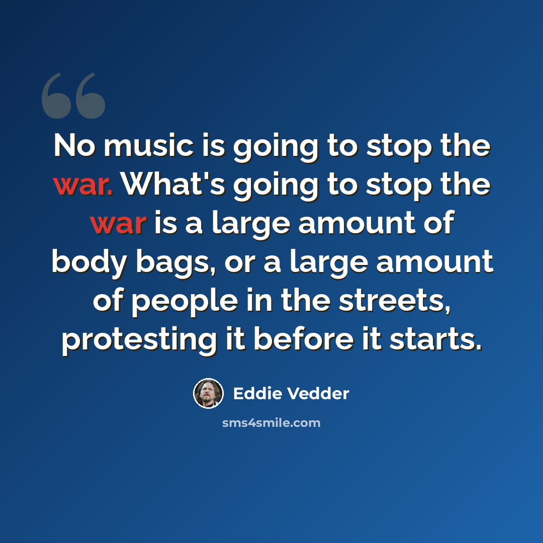 “No music is going to stop the war. What's going to stop the war is a large amount of body bags, or a large amount of people in the streets, protesting it before it starts.” quote by Eddie Vedder