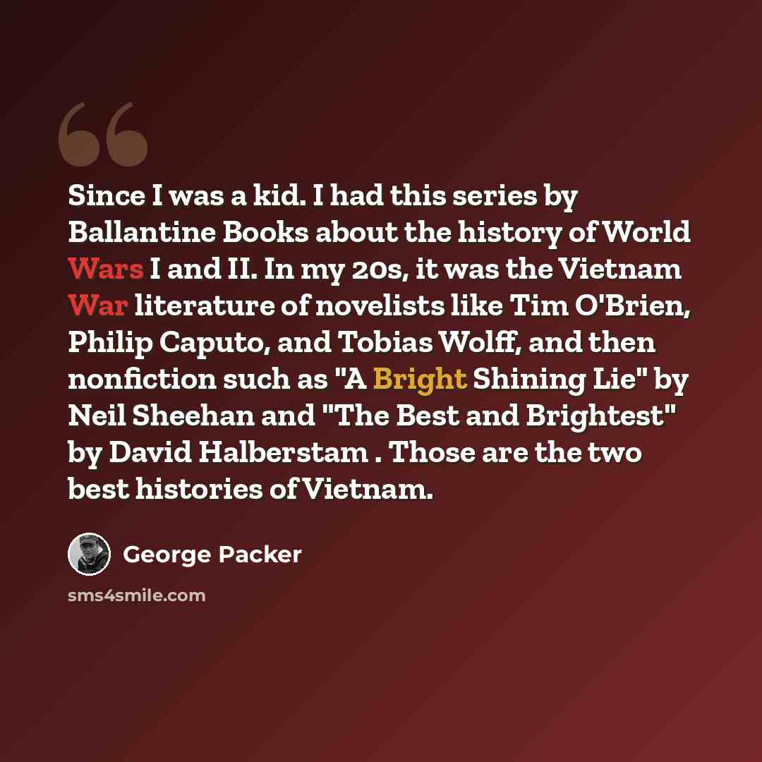 “Since I was a kid. I had this series by Ballantine Books about the history of World Wars I and II. In my 20s, it was the Vietnam War literature of novelists like Tim O'Brien, Philip Caputo, and Tobias Wolff, and then nonfiction such as "A Bright Shining Lie" by Neil Sheehan and "The Best and…” quote by George Packer