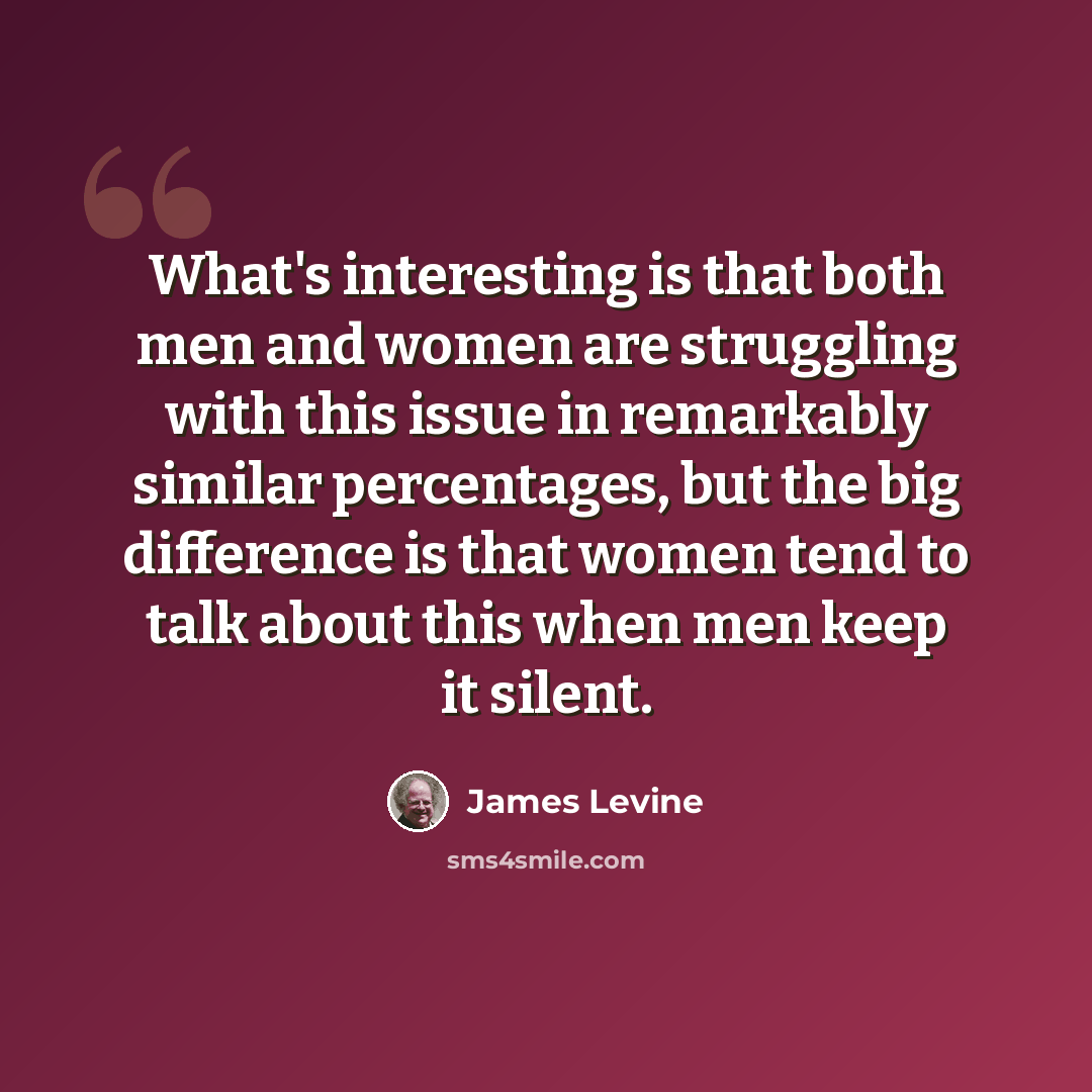 “What's interesting is that both men and women are struggling with this issue in remarkably similar percentages, but the big difference is that women tend to talk about this when men keep it silent.” quote by James Levine